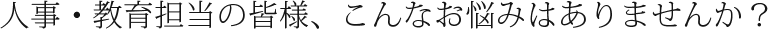 人事・教育担当の皆様、こんなお悩みはありませんか？